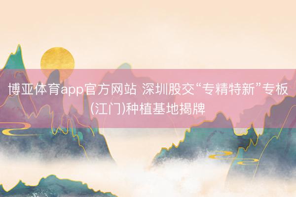 博亚体育app官方网站 深圳股交“专精特新”专板(江门)种植基地揭牌