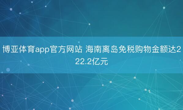 博亚体育app官方网站 海南离岛免税购物金额达222.2亿元
