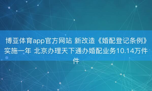 博亚体育app官方网站 新改造《婚配登记条例》实施一年 北京办理天下通办婚配业务10.14万件
