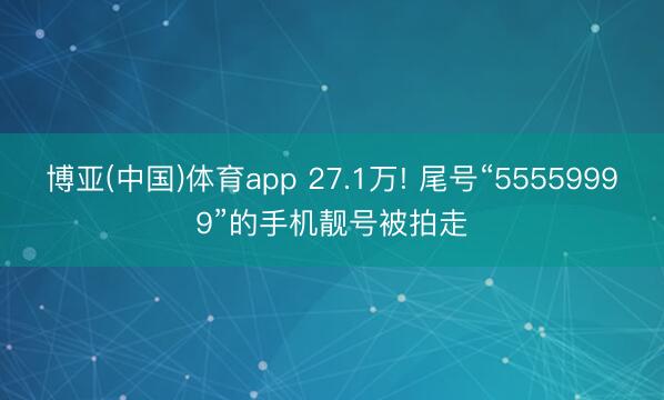 博亚(中国)体育app 27.1万! 尾号“55559999”的手机靓号被拍走