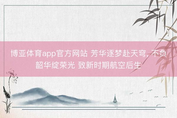博亚体育app官方网站 芳华逐梦赴天穹， 不负韶华绽荣光 致新时期航空后生