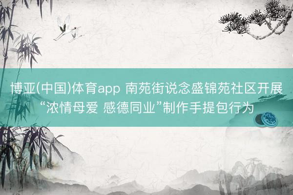 博亚(中国)体育app 南苑街说念盛锦苑社区开展“浓情母爱 感德同业”制作手提包行为