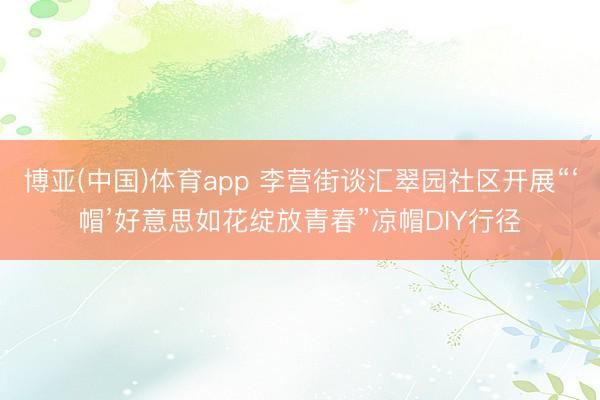 博亚(中国)体育app 李营街谈汇翠园社区开展“‘帽’好意思如花绽放青春”凉帽DIY行径