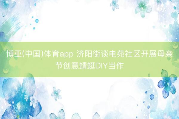 博亚(中国)体育app 济阳街谈电苑社区开展母亲节创意蜻蜓DIY当作