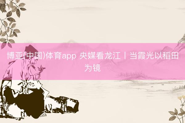 博亚(中国)体育app 央媒看龙江丨当霞光以稻田为镜