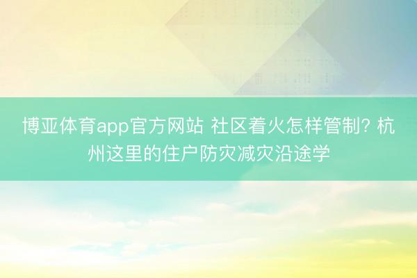 博亚体育app官方网站 社区着火怎样管制? 杭州这里的住户防灾减灾沿途学