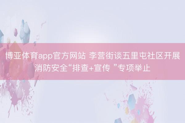 博亚体育app官方网站 李营街谈五里屯社区开展消防安全“排查+宣传 ”专项举止