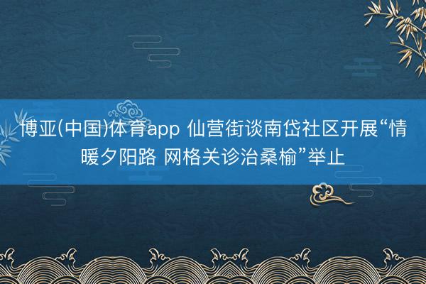 博亚(中国)体育app 仙营街谈南岱社区开展“情暖夕阳路 网格关诊治桑榆”举止