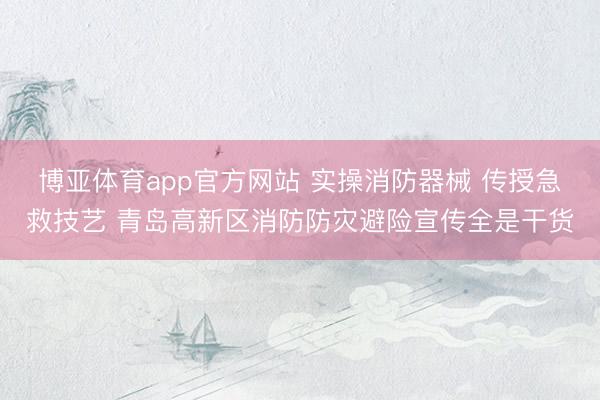 博亚体育app官方网站 实操消防器械 传授急救技艺 青岛高新区消防防灾避险宣传全是干货