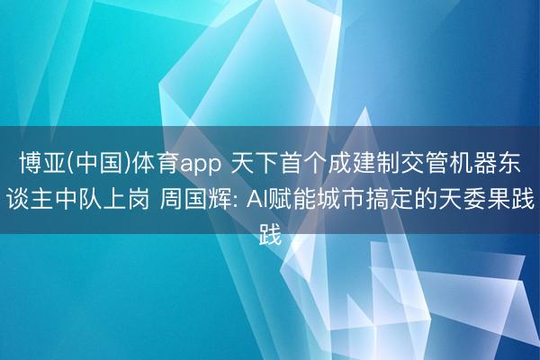 博亚(中国)体育app 天下首个成建制交管机器东谈主中队上岗 周国辉: AI赋能城市搞定的天委果践