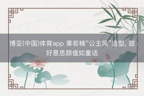 博亚(中国)体育app 章若楠“公主风”造型，<a href=