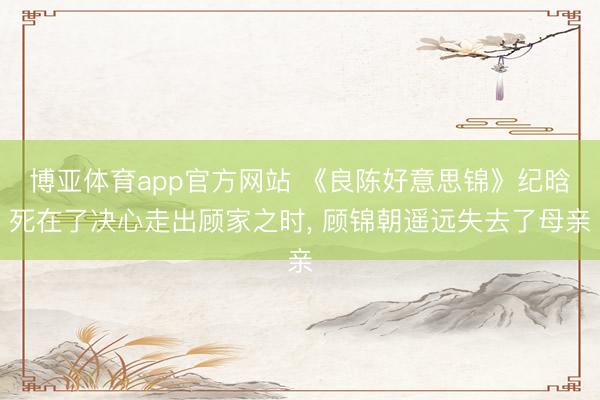 博亚体育app官方网站 《良陈好意思锦》纪晗死在了决心走出顾家之时， 顾锦朝遥远失去了母亲