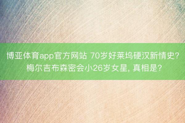 博亚体育app官方网站 70岁好莱坞硬汉新情史? 梅尔吉布森密会小26岁女星， 真相是?