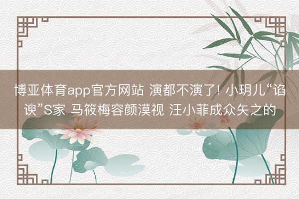 博亚体育app官方网站 演都不演了! 小玥儿“谄谀”S家 马筱梅容颜漠视 汪小菲成众矢之的