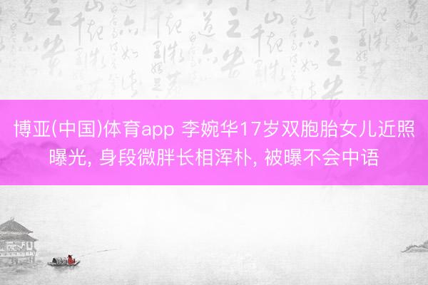 博亚(中国)体育app 李婉华17岁双胞胎女儿近照曝光， 身段微胖长相浑朴， 被曝不会中语