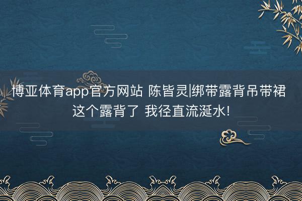 博亚体育app官方网站 陈皆灵|绑带露背吊带裙 这个露背了 我径直流涎水!