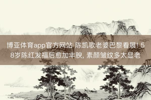 博亚体育app官方网站 陈凯歌老婆巴黎看展! 58岁陈红发福后愈加丰腴，<a href=