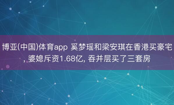 博亚(中国)体育app 奚梦瑶和梁安琪在香港买豪宅， 婆媳斥资1.68亿，<a href=