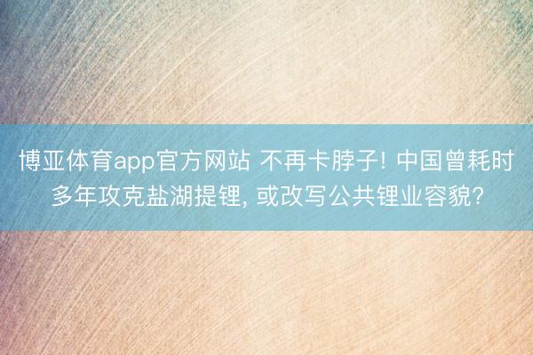 博亚体育app官方网站 不再卡脖子! 中国曾耗时多年攻克盐湖提锂， 或改写公共锂业容貌?