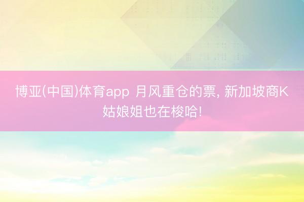 博亚(中国)体育app 月风重仓的票， 新加坡商K姑娘姐也在梭哈!