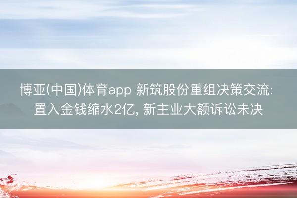 博亚(中国)体育app 新筑股份重组决策交流: 置入金钱缩水2亿， 新主业大额诉讼未决
