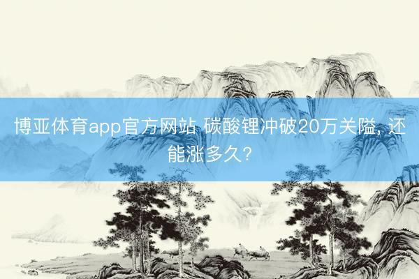 博亚体育app官方网站 碳酸锂冲破20万关隘， 还能涨多久?