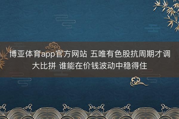 博亚体育app官方网站 五唯有色股抗周期才调大比拼 谁能在价钱波动中稳得住