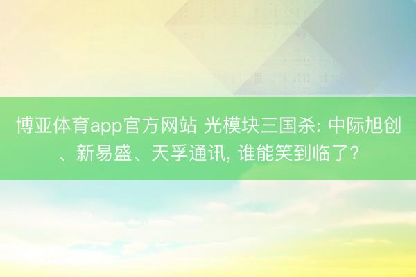 博亚体育app官方网站 光模块三国杀: 中际旭创、新易盛、天孚通讯， 谁能笑到临了?