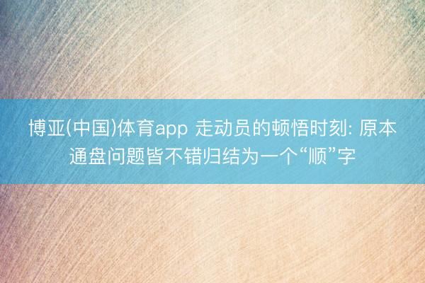 博亚(中国)体育app 走动员的顿悟时刻: 原本通盘问题皆不错归结为一个“顺”字