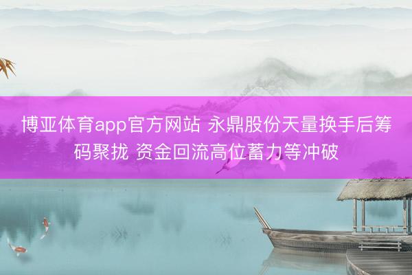 博亚体育app官方网站 永鼎股份天量换手后筹码聚拢 资金回流高位蓄力等冲破