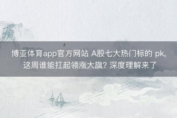 博亚体育app官方网站 A股七大热门标的 pk， 这周谁能扛起领涨大旗? 深度理解来了