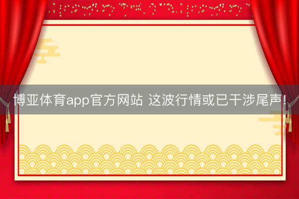 博亚体育app官方网站 这波行情或已干涉尾声!