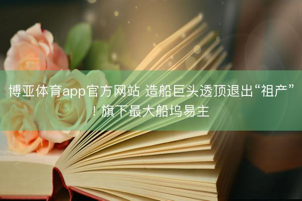 博亚体育app官方网站 造船巨头透顶退出“祖产”! 旗下最大船坞易主
