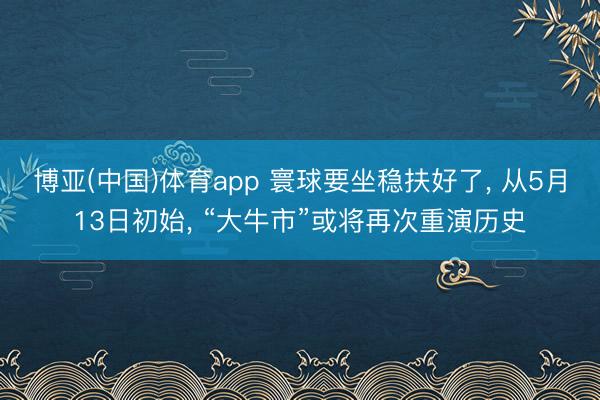 博亚(中国)体育app 寰球要坐稳扶好了， 从5月13日初始， “大牛市”或将再次重演历史