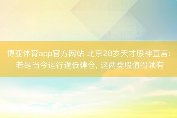 博亚体育app官方网站 北京28岁天才股神直言: 若是当今运行逢低建仓， 这两类股值得领有