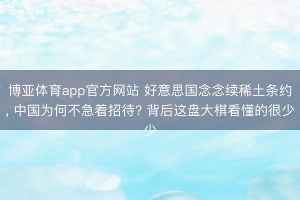 博亚体育app官方网站 好意思国念念续稀土条约， 中国为何不急着招待? 背后这盘大棋看懂的很少