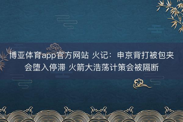 博亚体育app官方网站 火记:申京背打被包夹会堕入停滞 火箭大浩荡计策会被隔断