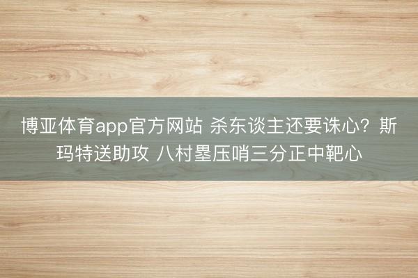 博亚体育app官方网站 杀东谈主还要诛心？斯玛特送助攻 八村塁压哨三分正中靶心