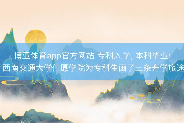 博亚体育app官方网站 专科入学， 本科毕业: 西南交通大学但愿学院为专科生画了三条升学旅途