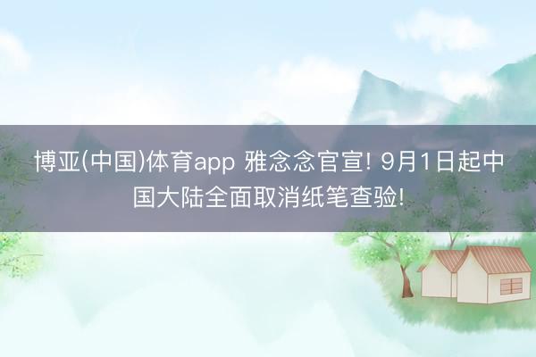 博亚(中国)体育app 雅念念官宣! 9月1日起中国大陆全面取消纸笔查验!