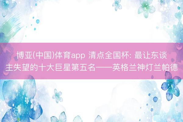 博亚(中国)体育app 清点全国杯: 最让东谈主失望的十大巨星第五名——英格兰神灯兰帕德