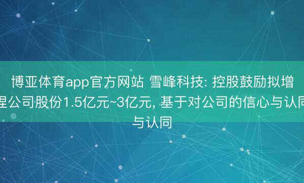 博亚体育app官方网站 雪峰科技: 控股鼓励拟增捏公司股份1.5亿元~3亿元, 基于对公司的信心与认同