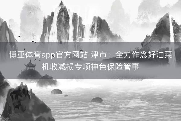 博亚体育app官方网站 津市：全力作念好油菜机收减损专项神色保险管事