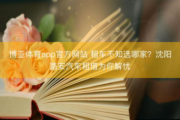 博亚体育app官方网站 租车不知选哪家?沈阳路安汽车租借为你解忧