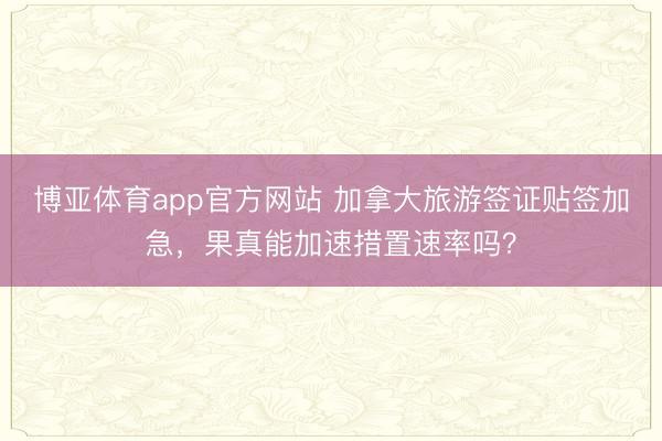 博亚体育app官方网站 加拿大旅游签证贴签加急，果真能加速措置速率吗？