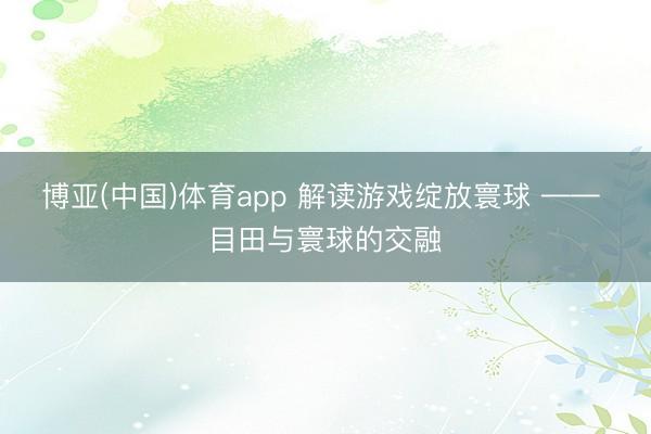 博亚(中国)体育app 解读游戏绽放寰球 —— 目田与寰球的交融