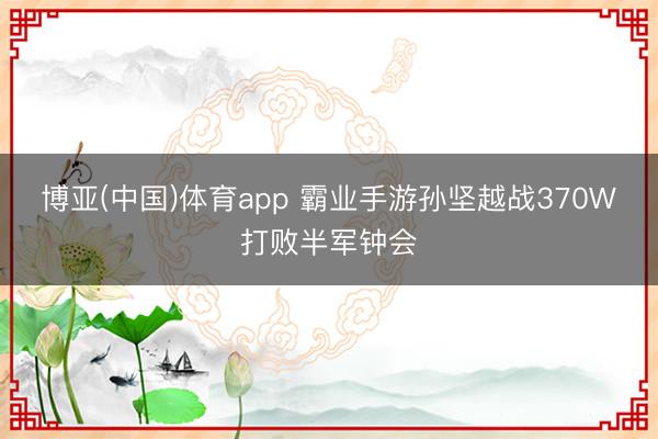 博亚(中国)体育app 霸业手游孙坚越战370W打败半军钟会