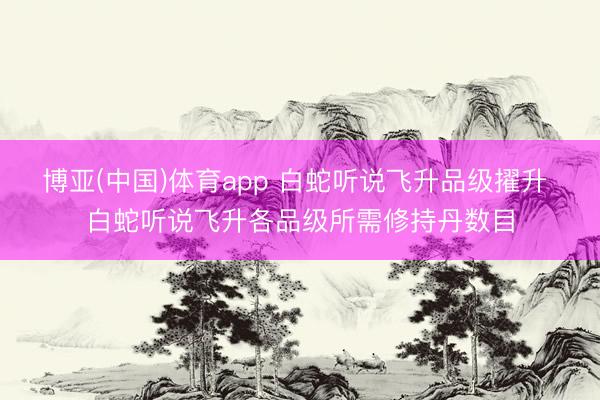 博亚(中国)体育app 白蛇听说飞升品级擢升 白蛇听说飞升各品级所需修持丹数目