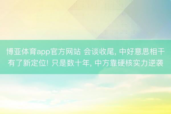 博亚体育app官方网站 会谈收尾， 中好意思相干有了新定位! 只是数十年， 中方靠硬核实力逆袭