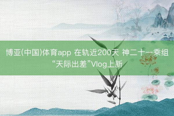 博亚(中国)体育app 在轨近200天 神二十一乘组“天际出